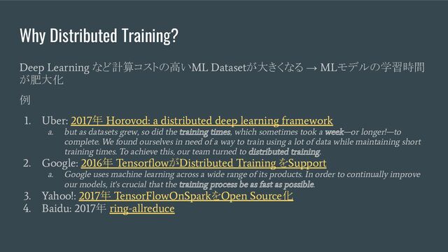 Why Distributed Training?
Deep Learning
など計算コストの高い
ML Dataset
が大きくなる →
ML
モデルの学習時間
が肥大化
例
1. Uber: 2017
年
Horovod: a distributed deep learning framework
a. but as datasets grew, so did the training times, which sometimes took a week—or longer!—to
complete. We found ourselves in need of a way to train using a lot of data while maintaining short
training times. To achieve this, our team turned to distributed training.
2. Google: 2016
年
Tensorﬂow
が
Distributed Training
を
Support
a. Google uses machine learning across a wide range of its products. In order to continually improve
our models, it's crucial that the training process be as fast as possible.
3. Yahoo!: 2017
年
TensorFlowOnSpark
を
Open Source
化
4. Baidu: 2017
年
ring-allreduce
