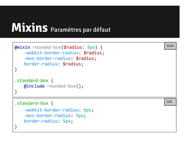 Mixins Paramètres par défaut
@mixin rounded-box($radius: 5px) {
-webkit-border-radius: $radius;
-moz-border-radius: $radius;
border-radius: $radius;
}
.standard-box {
@include rounded-box();
}
SCSS
.standard-box {
-webkit-border-radius: 5px;
-moz-border-radius: 5px;
border-radius: 5px;
}
CSS

