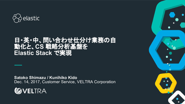 1
Satoko Shimazu / Kunihiko Kido
Dec. 14, 2017, Customer Service, VELTRA Corporation
日・英・中、問い合わせ仕分け業務の自
動化と、CS 戦略分析基盤を
Elastic Stack で実現
