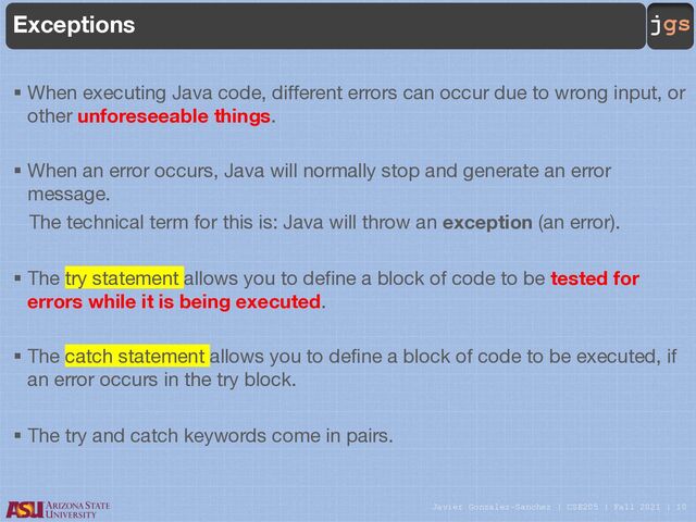 Javier Gonzalez-Sanchez | CSE205 | Fall 2021 | 10
jgs
Exceptions
§ When executing Java code, different errors can occur due to wrong input, or
other unforeseeable things.
§ When an error occurs, Java will normally stop and generate an error
message.
The technical term for this is: Java will throw an exception (an error).
§ The try statement allows you to define a block of code to be tested for
errors while it is being executed.
§ The catch statement allows you to define a block of code to be executed, if
an error occurs in the try block.
§ The try and catch keywords come in pairs.
