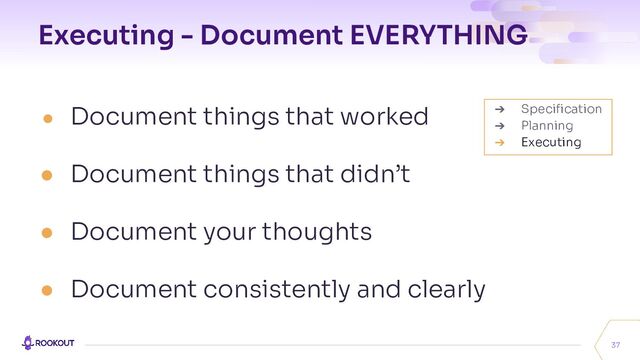 Executing - Document EVERYTHING
● Document things that worked
● Document things that didn’t
● Document your thoughts
● Document consistently and clearly
37
➔ Speciﬁcation
➔ Planning
➔ Executing
