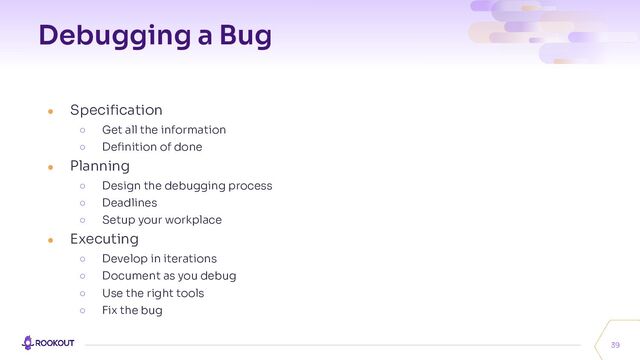 Debugging a Bug
39
● Speciﬁcation
○ Get all the information
○ Deﬁnition of done
● Planning
○ Design the debugging process
○ Deadlines
○ Setup your workplace
● Executing
○ Develop in iterations
○ Document as you debug
○ Use the right tools
○ Fix the bug
