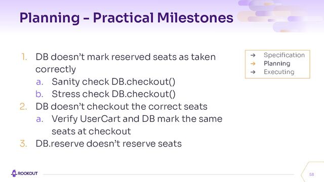 Planning - Practical Milestones
1. DB doesn’t mark reserved seats as taken
correctly
a. Sanity check DB.checkout()
b. Stress check DB.checkout()
2. DB doesn’t checkout the correct seats
a. Verify UserCart and DB mark the same
seats at checkout
3. DB.reserve doesn’t reserve seats
58
➔ Speciﬁcation
➔ Planning
➔ Executing
