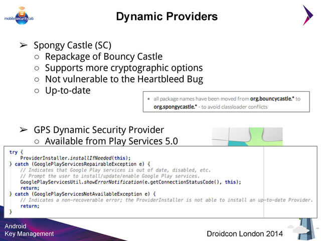 Android
Key Management Droidcon London 2014
➢ Spongy Castle (SC)
○ Repackage of Bouncy Castle
○ Supports more cryptographic options
○ Not vulnerable to the Heartbleed Bug
○ Up-to-date
➢ GPS Dynamic Security Provider
○ Available from Play Services 5.0
○ Based on OpenSSL ( No Heartbleed)
○ Rapid delivery of security patches
○ Vendor independent !!!
Dynamic Providers
