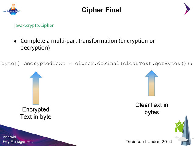 Android
Key Management Droidcon London 2014
Cipher Final
javax.crypto.Cipher
● Complete a multi-part transformation (encryption or
decryption)
byte[] encryptedText = cipher.doFinal(clearText.getBytes());
Encrypted
Text in byte
ClearText in
bytes
