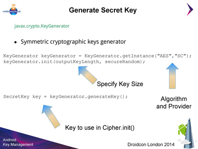 Android
Key Management Droidcon London 2014
KeyGenerator keyGenerator = KeyGenerator.getInstance("AES","SC");
keyGenerator.init(outputKeyLength, secureRandom);
SecretKey key = keyGenerator.generateKey();
Generate Secret Key
javax.crypto.KeyGenerator
● Symmetric cryptographic keys generator
Specify Key Size
Algorithm
and Provider
Key to use in Cipher.init()
