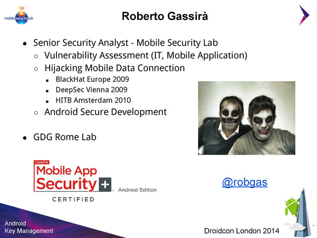 Android
Key Management Droidcon London 2014
Roberto Gassirà
● Senior Security Analyst - Mobile Security Lab
○ Vulnerability Assessment (IT, Mobile Application)
○ Hijacking Mobile Data Connection
■ BlackHat Europe 2009
■ DeepSec Vienna 2009
■ HITB Amsterdam 2010
○ Android Secure Development
● GDG Rome Lab
@robgas
