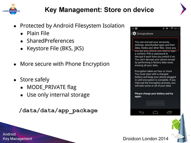Android
Key Management Droidcon London 2014
Key Management: Store on device
● Protected by Android Filesystem Isolation
● Plain File
● SharedPreferences
● Keystore File (BKS, JKS)
● More secure with Phone Encryption
● Store safely
● MODE_PRIVATE flag
● Use only internal storage
/data/data/app_package
