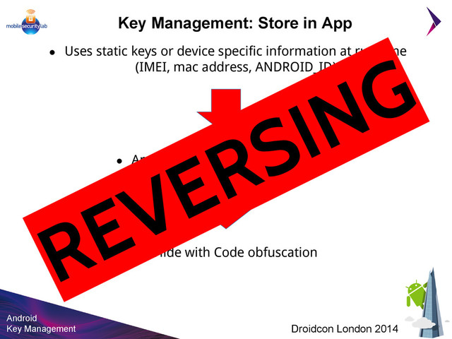 Android
Key Management Droidcon London 2014
Key Management: Store in App
● Uses static keys or device specific information at run-time
(IMEI, mac address, ANDROID_ID)
● Android app can be easily reversed
● Hide with Code obfuscation
REVERSING
