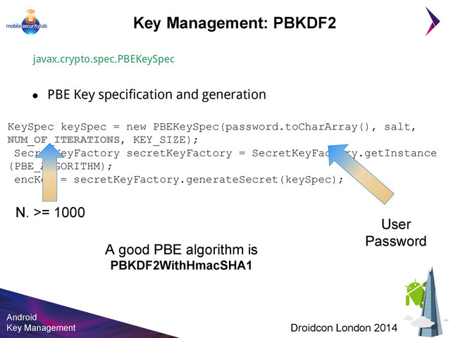 Android
Key Management Droidcon London 2014
KeySpec keySpec = new PBEKeySpec(password.toCharArray(), salt,
NUM_OF_ITERATIONS, KEY_SIZE);
SecretKeyFactory secretKeyFactory = SecretKeyFactory.getInstance
(PBE_ALGORITHM);
encKey = secretKeyFactory.generateSecret(keySpec);
Key Management: PBKDF2
javax.crypto.spec.PBEKeySpec
● PBE Key specification and generation
A good PBE algorithm is
PBKDF2WithHmacSHA1
User
Password
N. >= 1000
