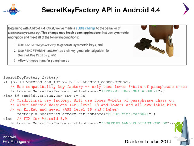 Android
Key Management Droidcon London 2014
SecretKeyFactory factory;
if (Build.VERSION.SDK_INT >= Build.VERSION_CODES.KITKAT)
// Use compatibility key factory -- only uses lower 8-bits of passphrase chars
factory = SecretKeyFactory.getInstance("PBKDF2WithHmacSHA1And8bit");
else if (Build.VERSION.SDK_INT >= 10)
// Traditional key factory. Will use lower 8-bits of passphrase chars on
// older Android versions (API level 18 and lower) and all available bits
// on KitKat and newer (API level 19 and higher)
factory = SecretKeyFactory.getInstance("PBKDF2WithHmacSHA1");
else // FIX for Android 8,9
factory = SecretKeyFactory.getInstance("PBEWITHSHAAND128BITAES-CBC-BC");
SecretKeyFactory API in Android 4.4
