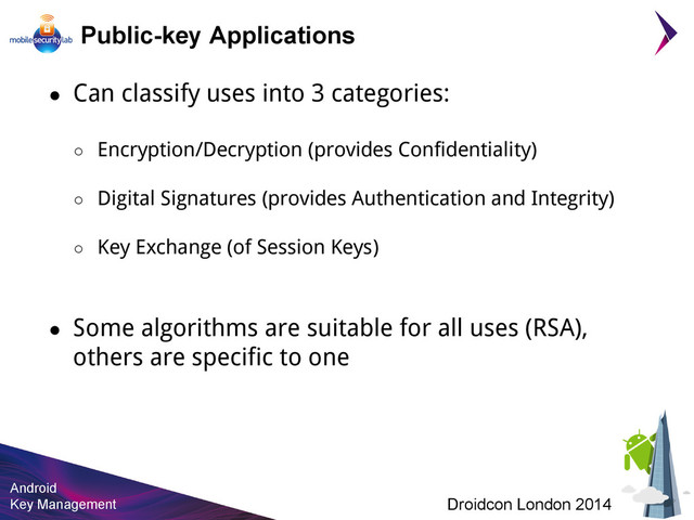 Android
Key Management Droidcon London 2014
Public-key Applications
● Can classify uses into 3 categories:
○ Encryption/Decryption (provides Confidentiality)
○ Digital Signatures (provides Authentication and Integrity)
○ Key Exchange (of Session Keys)
● Some algorithms are suitable for all uses (RSA),
others are specific to one
