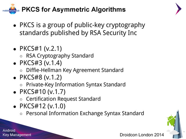 Android
Key Management Droidcon London 2014
PKCS for Asymmetric Algorithms
● PKCS is a group of public-key cryptography
standards published by RSA Security Inc
● PKCS#1 (v.2.1)
○ RSA Cryptography Standard
● PKCS#3 (v.1.4)
○ Diffie-Hellman Key Agreement Standard
● PKCS#8 (v.1.2)
○ Private-Key Information Syntax Standard
● PKCS#10 (v.1.7)
○ Certification Request Standard
● PKCS#12 (v.1.0)
○ Personal Information Exchange Syntax Standard
