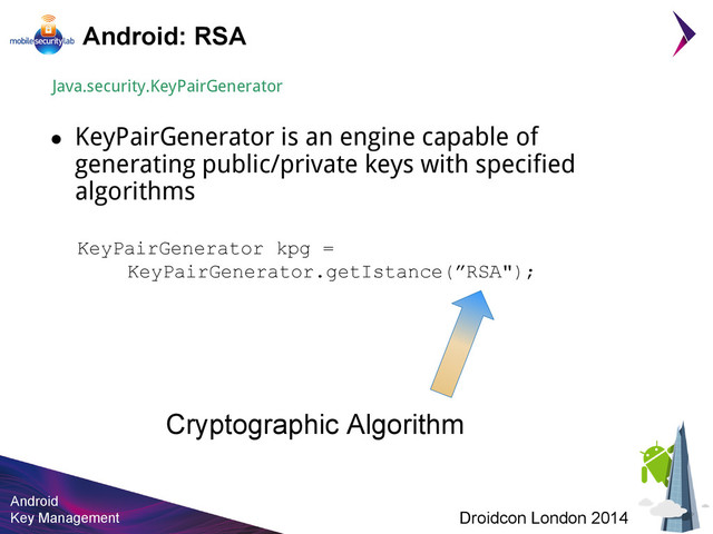 Android
Key Management Droidcon London 2014
Android: RSA
KeyPairGenerator kpg =
KeyPairGenerator.getIstance(”RSA");
Java.security.KeyPairGenerator
● KeyPairGenerator is an engine capable of
generating public/private keys with specified
algorithms
Cryptographic Algorithm

