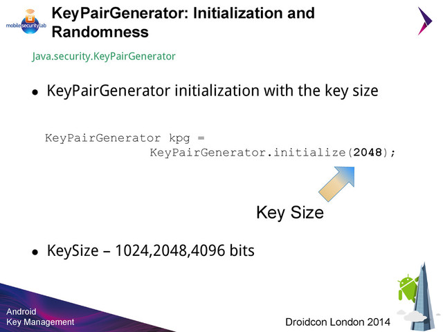 Android
Key Management Droidcon London 2014
● KeySize – 1024,2048,4096 bits
KeyPairGenerator: Initialization and
Randomness
KeyPairGenerator kpg =
KeyPairGenerator.initialize(2048);
Key Size
Java.security.KeyPairGenerator
● KeyPairGenerator initialization with the key size
