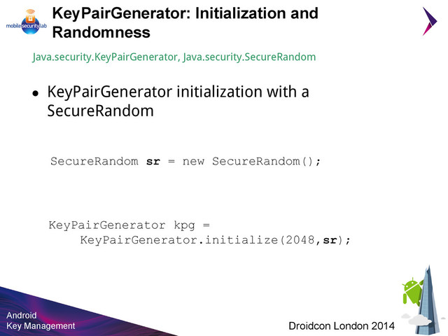Android
Key Management Droidcon London 2014
KeyPairGenerator: Initialization and
Randomness
KeyPairGenerator kpg =
KeyPairGenerator.initialize(2048,sr);
Java.security.KeyPairGenerator, Java.security.SecureRandom
● KeyPairGenerator initialization with a
SecureRandom
SecureRandom sr = new SecureRandom();
