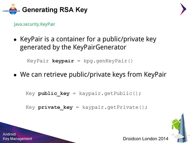 Android
Key Management Droidcon London 2014
Generating RSA Key
Java.security.KeyPair
● KeyPair is a container for a public/private key
generated by the KeyPairGenerator
KeyPair keypair = kpg.genKeyPair()
● We can retrieve public/private keys from KeyPair
Key public_key = kaypair.getPublic();
Key private_key = kaypair.getPrivate();
