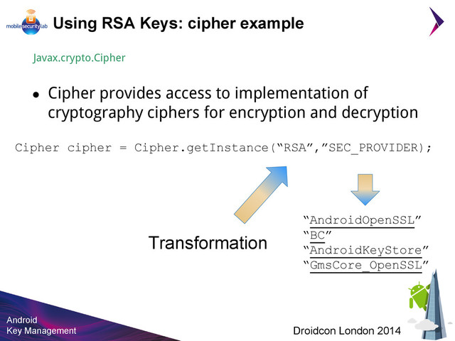 Android
Key Management Droidcon London 2014
Using RSA Keys: cipher example
Javax.crypto.Cipher
● Cipher provides access to implementation of
cryptography ciphers for encryption and decryption
Cipher cipher = Cipher.getInstance(“RSA”,”SEC_PROVIDER);
Transformation
“AndroidOpenSSL”
“BC”
“AndroidKeyStore”
“GmsCore_OpenSSL”

