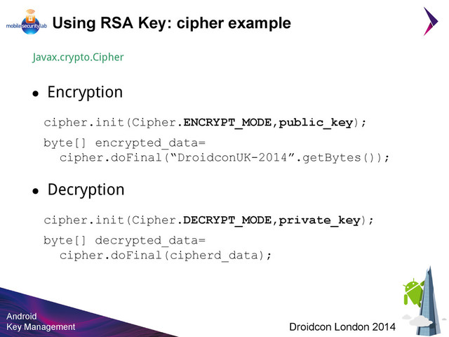 Android
Key Management Droidcon London 2014
Using RSA Key: cipher example
Javax.crypto.Cipher
● Encryption
cipher.init(Cipher.ENCRYPT_MODE,public_key);
● Decryption
byte[] encrypted_data=
cipher.doFinal(“DroidconUK-2014”.getBytes());
cipher.init(Cipher.DECRYPT_MODE,private_key);
byte[] decrypted_data=
cipher.doFinal(cipherd_data);
