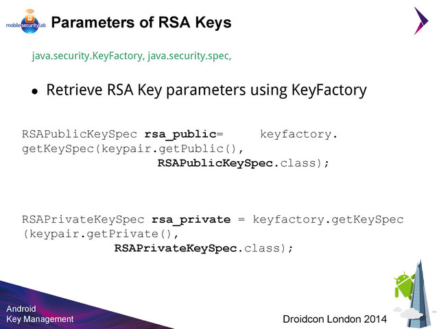 Android
Key Management Droidcon London 2014
Parameters of RSA Keys
java.security.KeyFactory, java.security.spec,
● Retrieve RSA Key parameters using KeyFactory
RSAPublicKeySpec rsa_public= keyfactory.
getKeySpec(keypair.getPublic(),
RSAPublicKeySpec.class);
RSAPrivateKeySpec rsa_private = keyfactory.getKeySpec
(keypair.getPrivate(),
RSAPrivateKeySpec.class);
