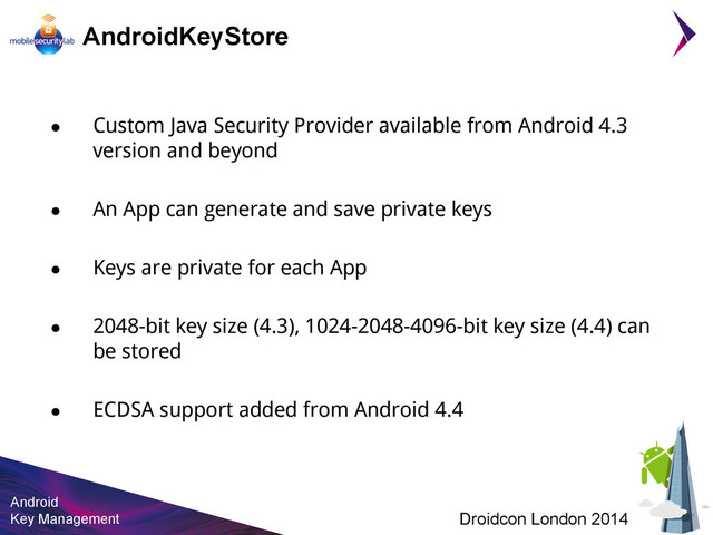 Android
Key Management Droidcon London 2014
AndroidKeyStore
● Custom Java Security Provider available from Android 4.3
version and beyond
● An App can generate and save private keys
● Keys are private for each App
● 2048-bit key size (4.3), 1024-2048-4096-bit key size (4.4) can
be stored
● ECDSA support added from Android 4.4
