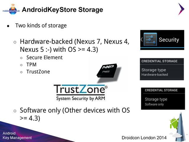 Android
Key Management Droidcon London 2014
AndroidKeyStore Storage
● Two kinds of storage
○ Hardware-backed (Nexus 7, Nexus 4,
Nexus 5 :-) with OS >= 4.3)
○ Secure Element
○ TPM
○ TrustZone
○ Software only (Other devices with OS
>= 4.3)
