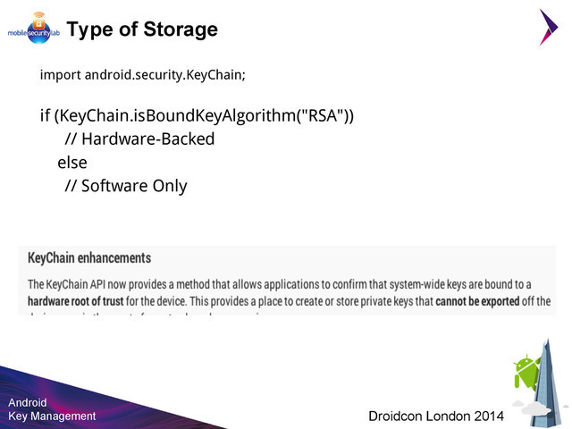 Android
Key Management Droidcon London 2014
Type of Storage
import android.security.KeyChain;
if (KeyChain.isBoundKeyAlgorithm("RSA"))
// Hardware-Backed
else
// Software Only
