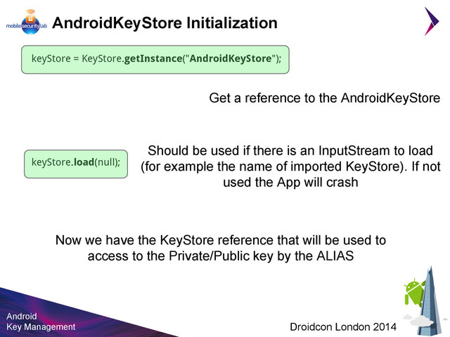 Android
Key Management Droidcon London 2014
AndroidKeyStore Initialization
keyStore = KeyStore.getInstance("AndroidKeyStore");
keyStore.load(null);
Now we have the KeyStore reference that will be used to
access to the Private/Public key by the ALIAS
Should be used if there is an InputStream to load
(for example the name of imported KeyStore). If not
used the App will crash
Get a reference to the AndroidKeyStore
