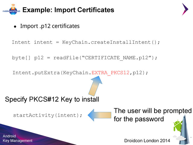 Android
Key Management Droidcon London 2014
Example: Import Certificates
● Import .p12 certificates
Intent intent = KeyChain.createInstallIntent();
byte[] p12 = readFile(“CERTIFICATE_NAME.p12”);
Intent.putExtra(KeyChain.EXTRA_PKCS12,p12);
Specify PKCS#12 Key to install
startActivity(intent);
The user will be prompted
for the password
