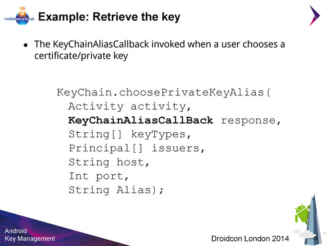 Android
Key Management Droidcon London 2014
KeyChain.choosePrivateKeyAlias(
Activity activity,
KeyChainAliasCallBack response,
String[] keyTypes,
Principal[] issuers,
String host,
Int port,
String Alias);
Example: Retrieve the key
● The KeyChainAliasCallback invoked when a user chooses a
certificate/private key
