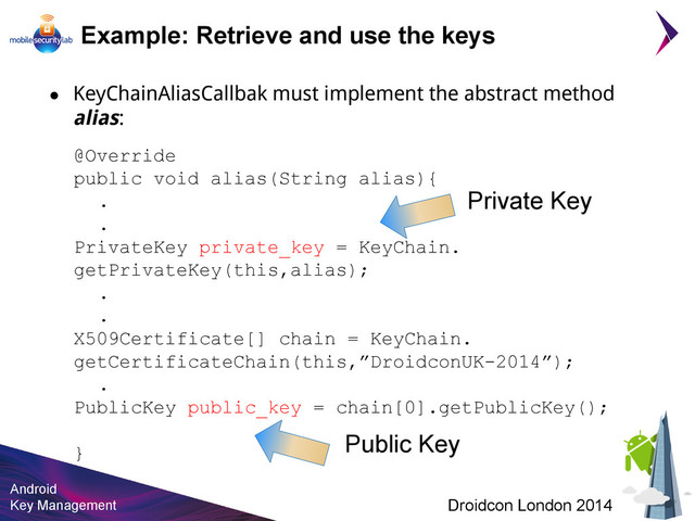 Android
Key Management Droidcon London 2014
@Override
public void alias(String alias){
.
.
PrivateKey private_key = KeyChain.
getPrivateKey(this,alias);
.
.
X509Certificate[] chain = KeyChain.
getCertificateChain(this,”DroidconUK-2014”);
.
PublicKey public_key = chain[0].getPublicKey();
}
Example: Retrieve and use the keys
Private Key
Public Key
● KeyChainAliasCallbak must implement the abstract method
alias:
