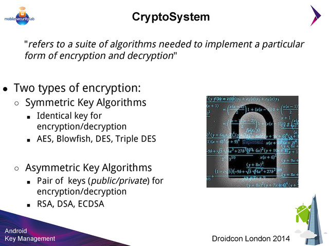 Android
Key Management Droidcon London 2014
CryptoSystem
"refers to a suite of algorithms needed to implement a particular
form of encryption and decryption"
● Two types of encryption:
○ Symmetric Key Algorithms
■ Identical key for
encryption/decryption
■ AES, Blowfish, DES, Triple DES
○ Asymmetric Key Algorithms
■ Pair of keys (public/private) for
encryption/decryption
■ RSA, DSA, ECDSA
