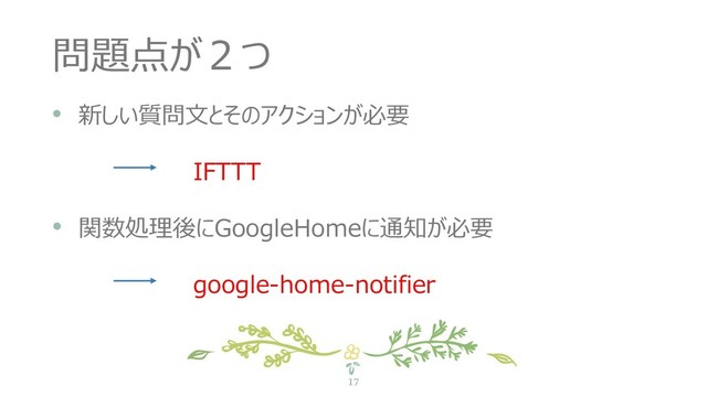 17
問題点が２つ
• 新しい質問文とそのアクションが必要
IFTTT
• 関数処理後にGoogleHomeに通知が必要
google-home-notifier
