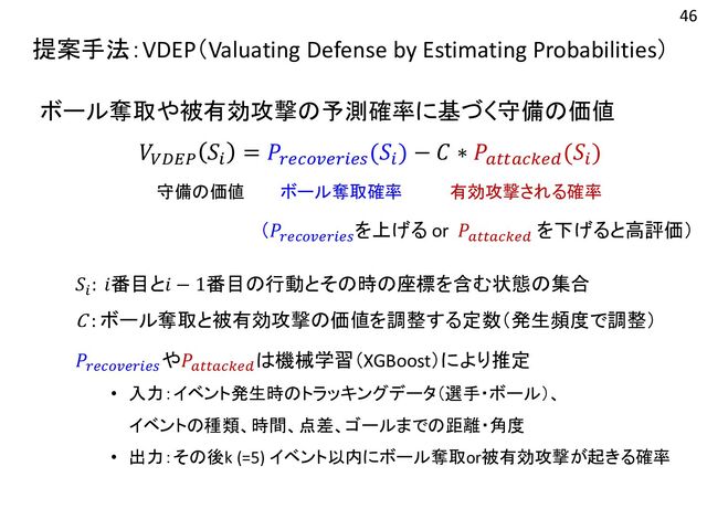 提案手法：VDEP（Valuating Defense by Estimating Probabilities）
ボール奪取や被有効攻撃の予測確率に基づく守備の価値
𝑉𝑉𝐷𝐸𝑃
𝑆𝑖
= 𝑃𝑟𝑒𝑐𝑜𝑣𝑒𝑟𝑖𝑒𝑠
(𝑆𝑖
) − 𝐶 ∗ 𝑃𝑎𝑡𝑡𝑎𝑐𝑘𝑒𝑑
(𝑆𝑖
)
（𝑃𝑟𝑒𝑐𝑜𝑣𝑒𝑟𝑖𝑒𝑠
を上げる or 𝑃𝑎𝑡𝑡𝑎𝑐𝑘𝑒𝑑
を下げると高評価）
𝑆𝑖
: 𝑖番目と𝑖 − 1番目の行動とその時の座標を含む状態の集合
C : ボール奪取と被有効攻撃の価値を調整する定数（発生頻度で調整）
𝑃𝑟𝑒𝑐𝑜𝑣𝑒𝑟𝑖𝑒𝑠
や𝑃𝑎𝑡𝑡𝑎𝑐𝑘𝑒𝑑
は機械学習（XGBoost）により推定
• 入力：イベント発生時のトラッキングデータ（選手・ボール）、
イベントの種類、時間、点差、ゴールまでの距離・角度
• 出力：その後k (=5) イベント以内にボール奪取or被有効攻撃が起きる確率
守備の価値 ボール奪取確率 有効攻撃される確率
46
