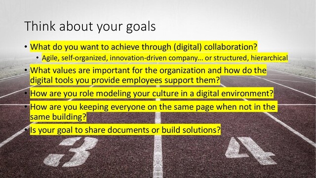 Think about your goals
• What do you want to achieve through (digital) collaboration?
• Agile, self-organized, innovation-driven company... or structured, hierarchical
• What values are important for the organization and how do the
digital tools you provide employees support them?
• How are you role modeling your culture in a digital environment?
• How are you keeping everyone on the same page when not in the
same building?
• Is your goal to share documents or build solutions?
