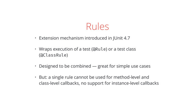 Rules
• Extension mechanism introduced in JUnit 4.7
• Wraps execution of a test (@Rule) or a test class
(@ClassRule)
• Designed to be combined — great for simple use cases
• But: a single rule cannot be used for method-level and
class-level callbacks, no support for instance-level callbacks
