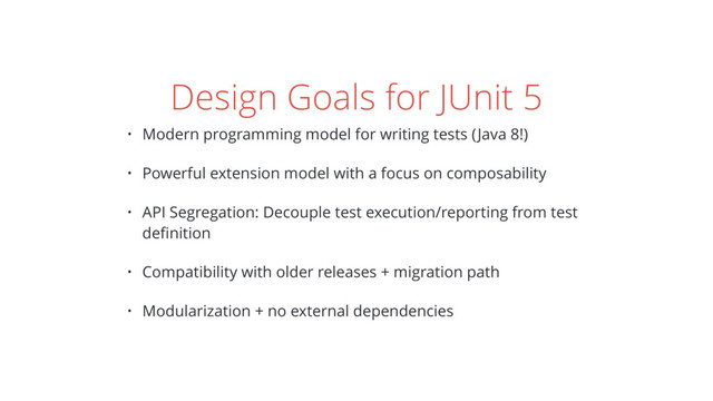 Design Goals for JUnit 5
• Modern programming model for writing tests (Java 8!)
• Powerful extension model with a focus on composability
• API Segregation: Decouple test execution/reporting from test
deﬁnition
• Compatibility with older releases + migration path
• Modularization + no external dependencies
