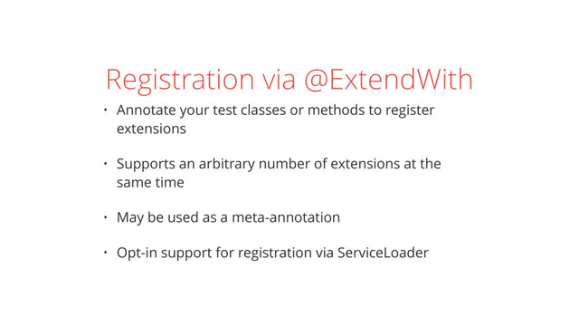 Registration via @ExtendWith
• Annotate your test classes or methods to register
extensions
• Supports an arbitrary number of extensions at the
same time
• May be used as a meta-annotation
• Opt-in support for registration via ServiceLoader
