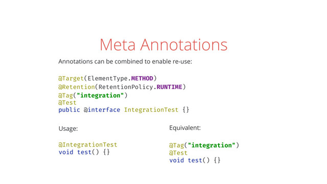 Meta Annotations
Annotations can be combined to enable re-use: 
 
@Target(ElementType.METHOD) 
@Retention(RetentionPolicy.RUNTIME) 
@Tag("integration") 
@Test 
public @interface IntegrationTest {}
Usage: 
 
@IntegrationTest 
void test() {} 
Equivalent: 
 
@Tag("integration") 
@Test 
void test() {}
