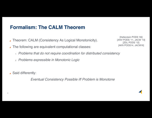 60
Formalism: The CALM Theorem
Theorem: CALM (Consistency As Logical Monotonicity).
The following are equivalent computational classes:
1.
Problems that do not require coordination for distributed consistency
2.
Problems expressible in Monotonic Logic
Said differently:
Eventual Consistency Possible iff Problem is Monotone
[Hellerstein PODS ‘09]
[ANV PODS ‘11, JACM ‘13]
[ZGL PODS ‘12]
[AKN PODS14, JACM16]
