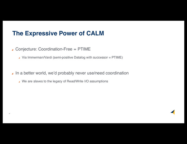 61
The Expressive Power of CALM
Conjecture: Coordination-Free  PTIME
Via Immerman/Vardi (semi-positive Datalog with successor = PTIME)
In a better world, we’d probably never use/need coordination
We are slaves to the legacy of Read/Write I/O assumptions

