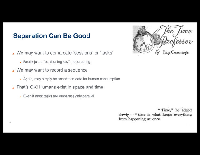 65
Separation Can Be Good
We may want to demarcate “sessions” or “tasks”
Really just a “partitioning key”, not ordering.
We may want to record a sequence
Again, may simply be annotation data for human consumption
That’s OK! Humans exist in space and time
Even if most tasks are embarassignly parallel
