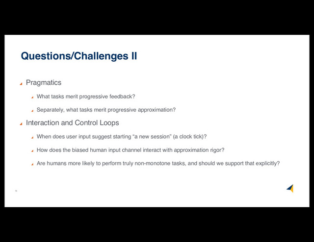 73
Questions/Challenges II
Pragmatics
What tasks merit progressive feedback?
Separately, what tasks merit progressive approximation?
Interaction and Control Loops
When does user input suggest starting “a new session” (a clock tick)?
How does the biased human input channel interact with approximation rigor?
Are humans more likely to perform truly non-monotone tasks, and should we support that explicitly?
