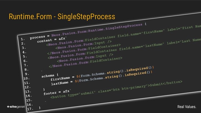 Real Values.
1. process = Neos.Fusion.Form:Runtime.SingleStepProcess {
2. content = afx`
3.
Submit
16. `
17. }
Runtime.Form - SingleStepProcess
