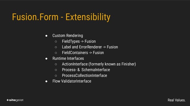 Real Values.
Fusion.Form - Extensibility

● Custom Rendering
○ FieldTypes -> Fusion
○ Label and ErrorRenderer -> Fusion
○ FieldContainers -> Fusion
● Runtime Interfaces
○ ActionInterface (formerly known as Finisher)
○ Process- & SchemaInterface
○ ProcessCollectionInterface
● Flow ValidatorInterface
