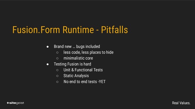 Real Values.
Fusion.Form Runtime - Pitfalls
● Brand new … bugs included
○ less code, less places to hide
○ minimalistic core
● Testing Fusion is hard
○ Unit & Functional Tests
○ Static Analysis
○ No end to end tests -YET

