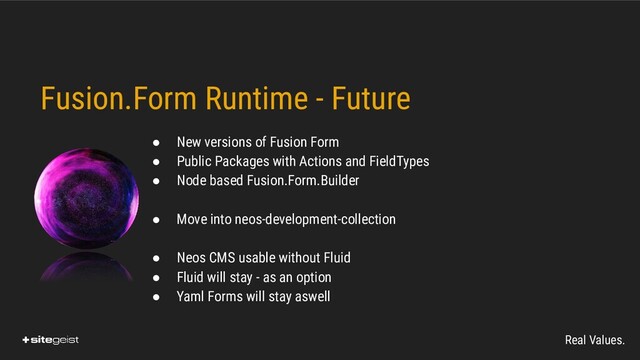 Real Values.
Fusion.Form Runtime - Future
● New versions of Fusion Form
● Public Packages with Actions and FieldTypes
● Node based Fusion.Form.Builder
● Move into neos-development-collection
● Neos CMS usable without Fluid
● Fluid will stay - as an option
● Yaml Forms will stay aswell
