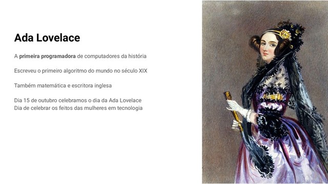 Ada Lovelace
A primeira programadora de computadores da história
Escreveu o primeiro algoritmo do mundo no século XIX
Também matemática e escritora inglesa
Dia 15 de outubro celebramos o dia da Ada Lovelace
Dia de celebrar os feitos das mulheres em tecnologia
