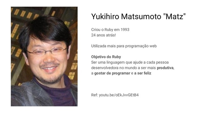 Yukihiro Matsumoto "Matz"
Criou o Ruby em 1993
24 anos atrás!
Utilizada mais para programação web
Objetivo do Ruby
Ser uma linguagem que ajude a cada pessoa
desenvolvedora no mundo a ser mais produtiva,
a gostar de programar e a ser feliz
Ref: youtu.be/oEkJvvGEtB4
