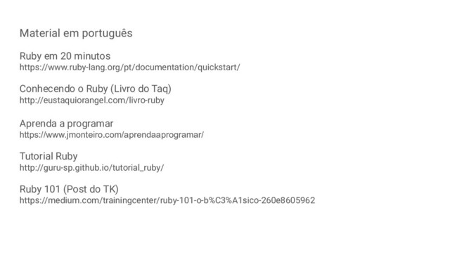 Material em português
Ruby em 20 minutos
https://www.ruby-lang.org/pt/documentation/quickstart/
Conhecendo o Ruby (Livro do Taq)
http://eustaquiorangel.com/livro-ruby
Aprenda a programar
https://www.jmonteiro.com/aprendaaprogramar/
Tutorial Ruby
http://guru-sp.github.io/tutorial_ruby/
Ruby 101 (Post do TK)
https://medium.com/trainingcenter/ruby-101-o-b%C3%A1sico-260e8605962
